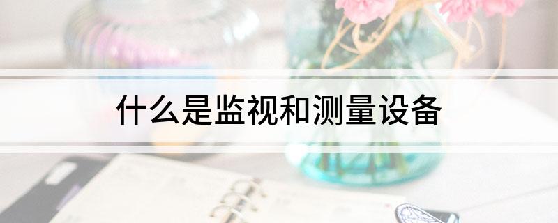 什么是监视和测量设备 关于监视和测量设备是什么