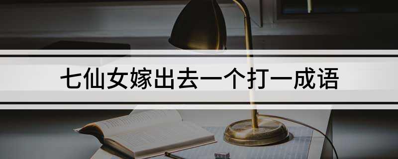 七仙女嫁出去一个打一成语 脑筋急转弯七仙女嫁出去一个答案解析