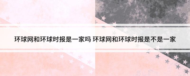 环球网和环球时报是一家吗 环球网和环球时报是不是一家