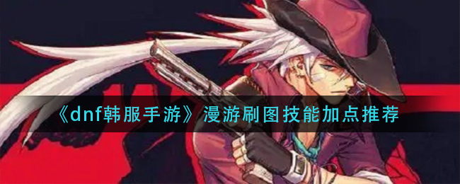 dnf韩服手游漫游刷图技能怎么加点_漫游刷图技能加点推荐