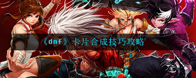 dnf卡片合成技巧有哪些_卡片合成技巧攻略