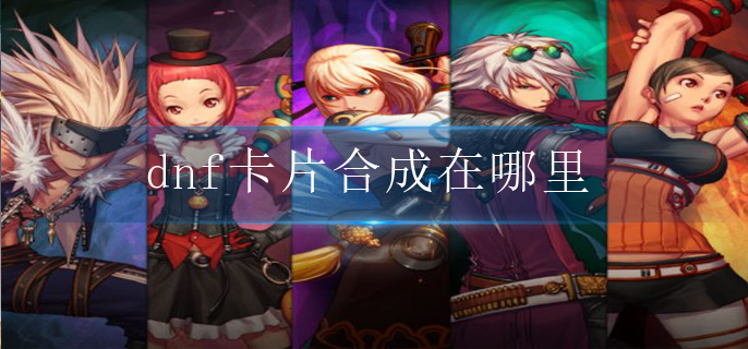 dnf卡片合成在哪里_卡片合成位置介绍