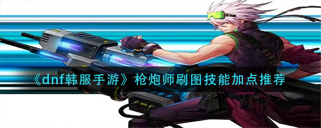 dnf韩服手游枪炮师技能怎么加点_枪炮师刷图技能加点推荐