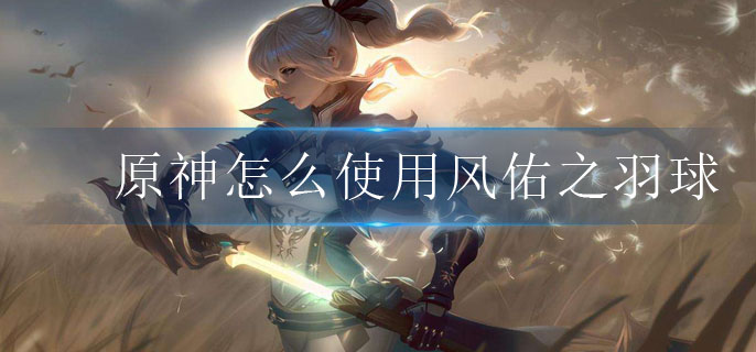 原神怎么使用风佑之羽球_风佑之羽球使用攻略