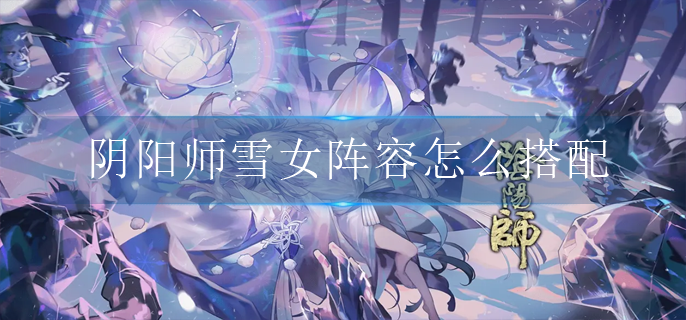 阴阳师雪女阵容怎么搭配_雪女阵容搭配推荐