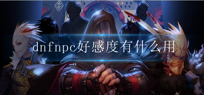 dnfnpc好感度有什么用_npc好感度作用介绍