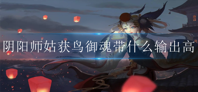 阴阳师姑获鸟御魂带什么输出高_姑获鸟御魂推荐