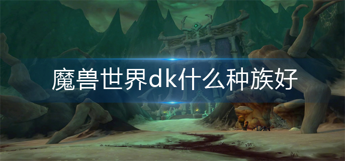 魔兽世界dk什么种族好_dk种族选择推荐