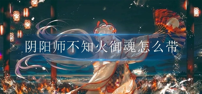 阴阳师不知火御魂怎么带_不知火御魂选择推荐2022