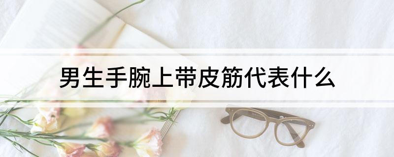 男生手腕上带皮筋代表什么 男生手腕上戴皮筋有什么含义