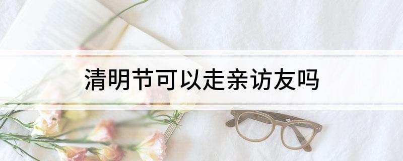 清明节可以走亲访友吗