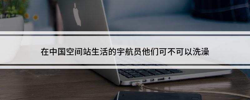在中国空间站生活的宇航员他们可不可以洗澡