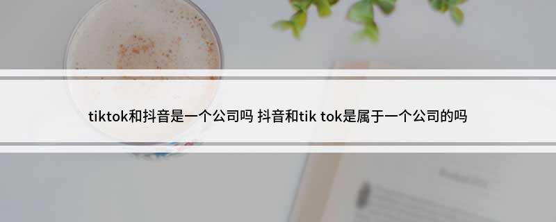 tiktok和抖音是一个公司吗 抖音和tik tok是属于一个公司的吗