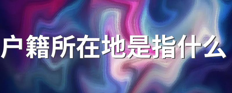 户籍所在地是指什么 户籍所在地是什么