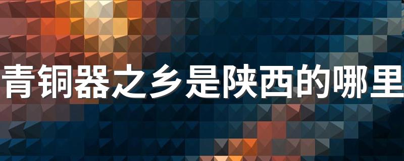 青铜器之乡是陕西的哪里 青铜器之乡在什么地方