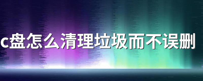 c盘怎么清理垃圾而不误删 电脑C盘满了怎么不误删清理