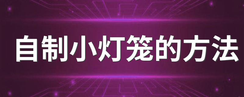 自制小灯笼的方法 自制小灯笼的方法是什么