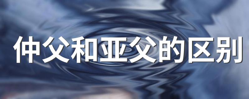 仲父和亚父的区别 仲父和亚父有什么区别
