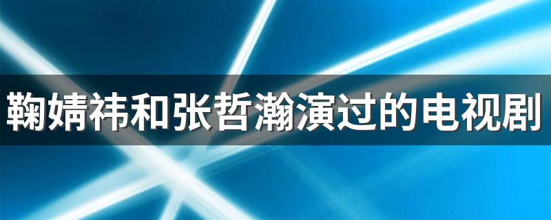 鞠婧祎和张哲瀚演过的电视剧有哪些 鞠婧祎和张哲瀚演过的电视剧介绍