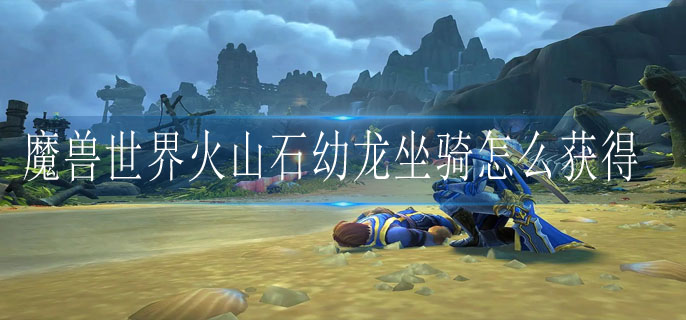 魔兽世界火山石幼龙坐骑怎么获得_火山石幼龙坐骑获得方法