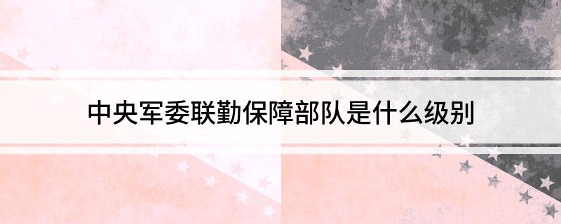 中央军委联勤保障部队是什么级别