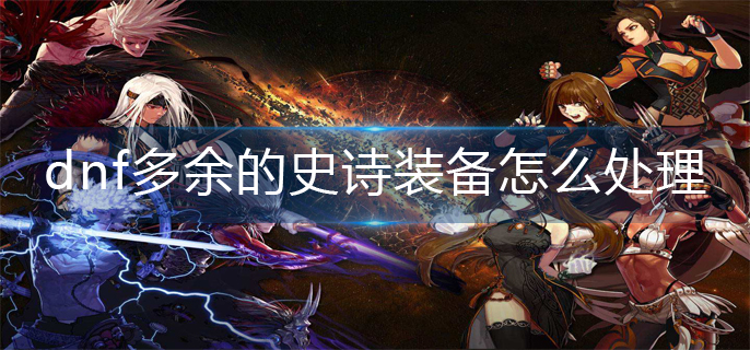 dnf多余的史诗装备怎么处理_多余的史诗装备处理方法
