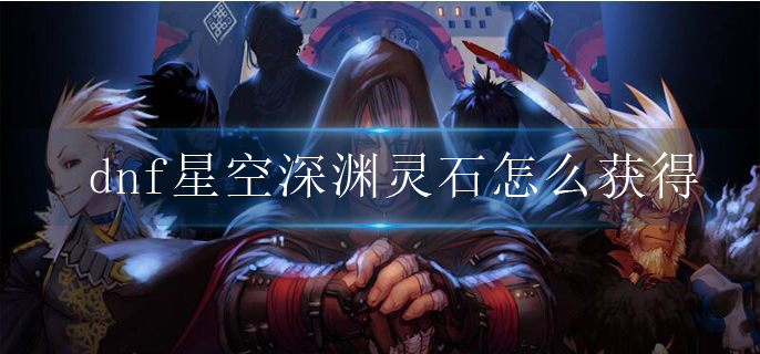 dnf星空深渊灵石怎么获得_星空深渊灵石获取途径一览