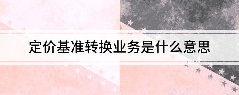 定价基准转换业务是什么意思 贷款定价基准转换什么意思