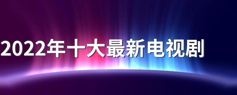 2022年十大最新电视剧 2022值得看的电视剧排行榜