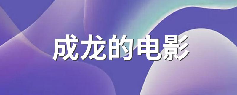 成龙的电影 成龙出演过哪些电影