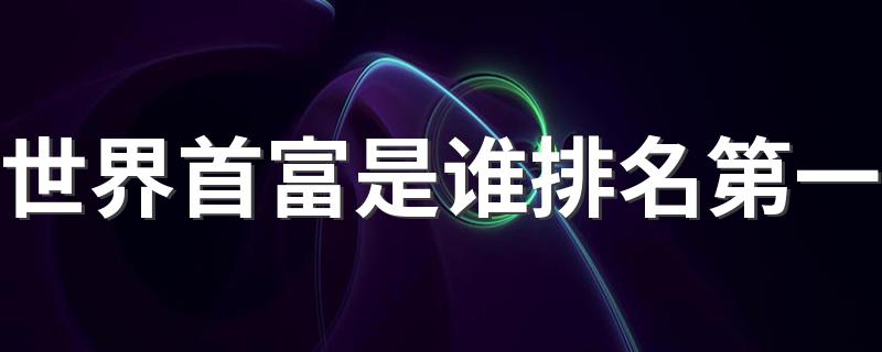 世界首富是谁排名第一 他拥有多少财富