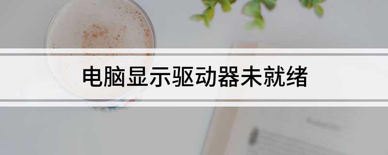 电脑显示驱动器未就绪 驱动器未就绪故障怎么解决