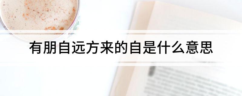 有朋自远方来的自是什么意思 有朋自远方来的自应该如何解释
