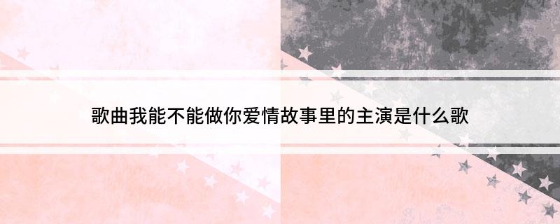 歌曲我能不能做你爱情故事里的主演是什么歌