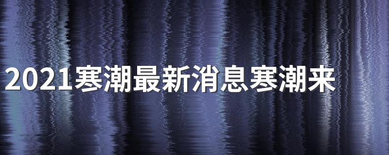 2021寒潮最新消息寒潮来了吗 2021寒潮具体影响我国哪些地区