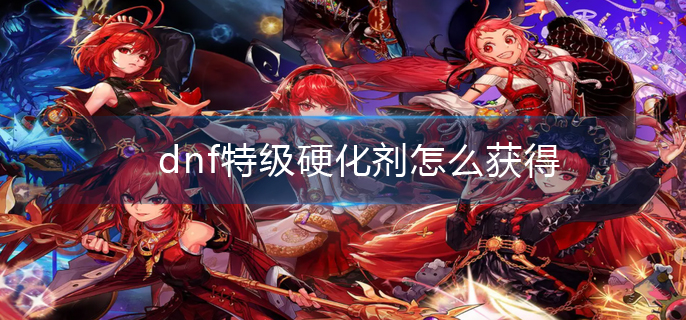dnf特级硬化剂怎么获得_dnf特级硬化剂获取方法