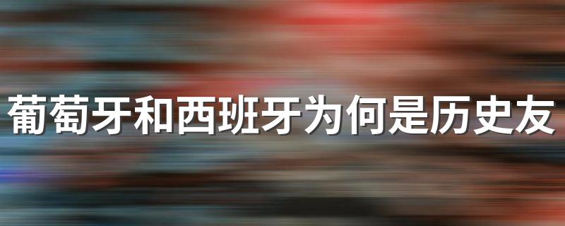 葡萄牙和西班牙关系_葡萄牙和西班牙为何是历史友邦