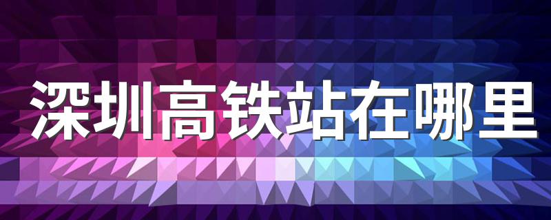 深圳高铁站具体位置_深圳高铁站在哪里