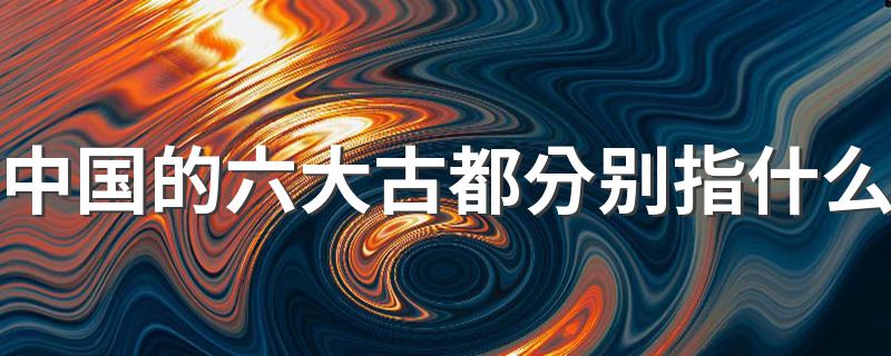 中国的六大古都简单介绍_中国的六大古都分别指什么