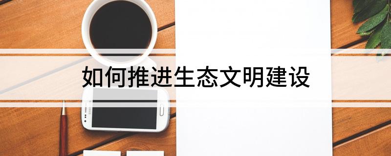 如何推进生态文明建设 怎么发展生态文明