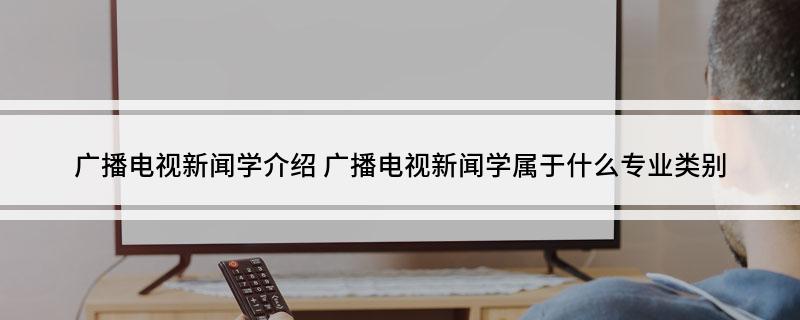广播电视新闻学介绍 广播电视新闻学属于什么专业类别