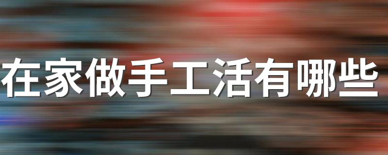 在家可以做什么手工活_在家做手工活有哪些
