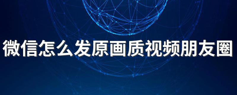 微信发原画质视频到朋友圈的技巧_微信怎么发原画质视频朋友圈