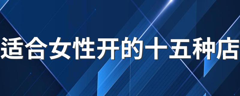 适合女性开的15种店的详细介绍_适合女性开的十五种店