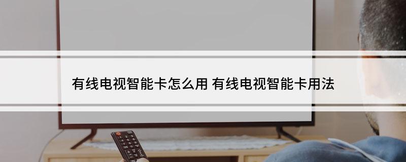 有线电视智能卡怎么用(有线电视智能卡用法)