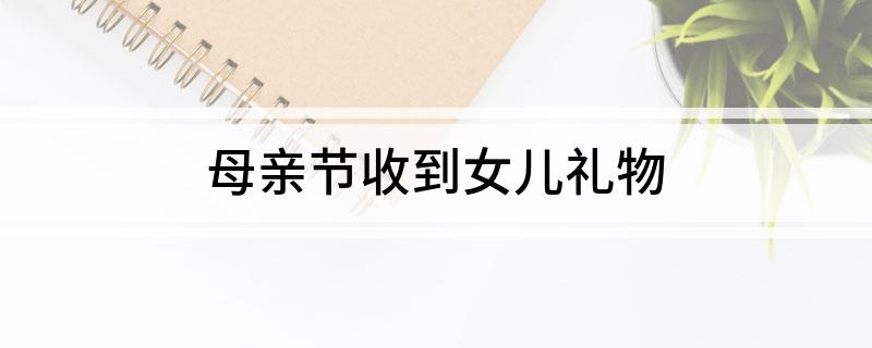 母亲节收到女儿礼物(该怎么发朋友圈表达妈妈欣慰的心情)