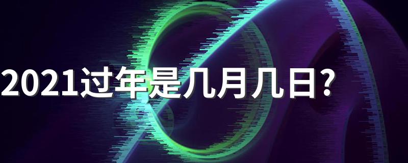 2021过年是什么时候几月几号_2021过年是几月几日?