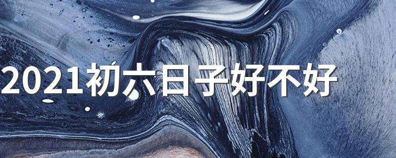 2021正月初六日子好不好_2021初六日子好不好