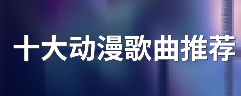 动漫歌曲排行榜前十名_十大动漫歌曲推荐