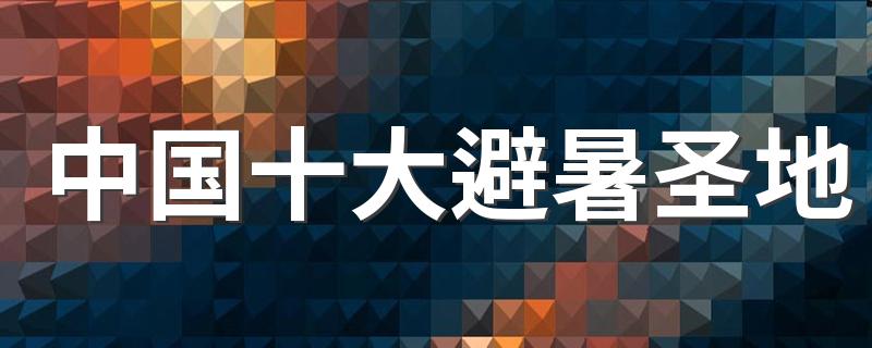适合避暑的十大旅游景点_中国十大避暑圣地